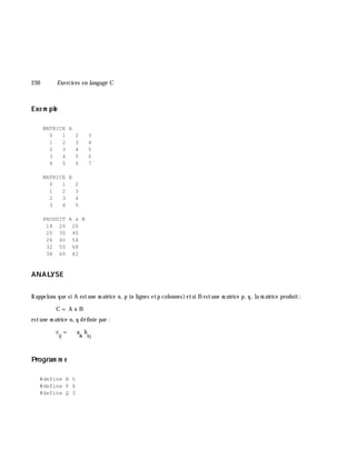 230 Exe rcices en langage C
Exe m ple
MATRICE A
0 1 2 3
1 2 3 4
2 3 4 5
3 4 5 6
4 5 6 7
MATRICE B
0 1 2
1 2 3
2 3 4
3 4 5
PRODUIT A x B
14 20 26
20 30 40
26 40 54
32 50 68
38 60 82
ANALYSE
Rappelons que si A estune m atrice n, p (n lignes etp colonnes)etsi B estune m atrice p, q, la m atrice produit:
C = A x B
estune m atrice n, q définie par :
c
ij
= a
ik
b
k j
Program m e
#define N 5
#define P 4
#define Q 3
 