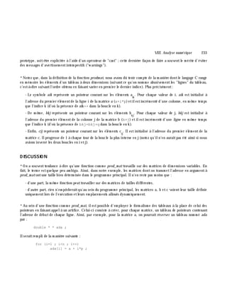 VIII. Analyse num é rique 233
prototype, soitê tre explicitée à l'aide d'un opérateur de "cast" ;cette derniè re façon de faire a souventle m érite d'éviter
des m essages d'avertissem entintem pestifs ("w arnings").
*Notez que, dans la définition de la fonction prodm at, nous avons dû tenir com pte de la m aniè re dontle langage C range
en m ém oire les élém ents d'un tableau à deux dim ensions (suivantce qu'on nom m e abusivem entles "lignes" du tableau,
c'est-à -dire suivantl'ordre obtenu en faisantvarier en prem ier le dernier indice). Plus précisém ent:
- Le sym bole aik représente un pointeur courant sur les élém ents a
ik
. Pour ch aque valeur de i, aik est initialisé à
l'adresse du prem ier élém entde la ligne i de la m atrice a (a+i*p)etilestincrém enté d'une colonne , en m ê m e tem ps
que l'indice k (d'où la présence de aik ++ dans la boucle en k ).
- De m ê m e, bk j représente un pointeur courant sur les élém ents b
k j
. Pour ch aque valeur de j, bk j est initialisé à
l'adresse du prem ier élém entde la colonne jde la m atrice b (b+j) etilestincrém enté d'une ligne en m ê m e tem ps
que l'indice k (d'où la présence de bkj=bkj+q dans la boucle en k ).
- Enfin, cij représente un pointeur courant sur les élém ents c
ij
. Ilest initialisé à l'adresse du prem ier élém ent de la
m atrice c. Ilprogresse de 1 à ch aque tour de la boucle la plus interne en j(notez qu'iln'en auraitpas été ainsi si nous
avions inversé les deux boucles en i etj).
D ISCUSSIO N
*On a souventtendance à dire qu'une fonction com m e prod_m attravaille sur des m atrices de dim ensions variables. En
fait, le term e estquelque peu am bigu. Ainsi, dans notre exem ple, les m atrices donton transm etl'adresse en argum entà
prod_m atontune taille bien déterm inée dans le program m e principal. Iln'en reste pas m oins que :
- d'une part, la m ê m e fonction peuttravailler sur des m atrices de tailles différentes,
- d'autre part, rien n'em pê ch eraitqu'au sein du program m e principal, les m atrices a, b etc voientleur taille définie
uniquem entlors de l'exécution etleurs em placem ents alloués dynam iquem ent.
*Au sein d'une fonction com m e prod_m at, ilestpossible d'em ployer le form alism e des tableaux à la place de celui des
pointeurs en faisantappelà un artifice. Celui-ci consiste à créer, pour ch aque m atrice, un tableau de pointeurs contenant
l'adresse de débutde ch aque ligne. Ainsi, par exem ple, pour la m atrice a, on pourrait réserver un tableau nom m é ada
par :
double * * ada ;
Ilseraitrem pli de la m aniè re suivante :
for (i=1 ; i<n ; i++)
ada[i] = a + i*p ;
 