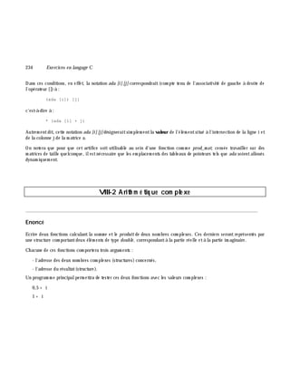 234 Exe rcices en langage C
Dans ces conditions, en effet, la notation ada [i] [j] correspondrait(com pte tenu de l'associativité de gauch e à droite de
l'opérateur [])à :
(ada [i]) [j]
c'est-à -dire à :
* (ada [i] + j)
Autrem entdit, cette notation ada [i][j]désigneraitsim plem entla valeur de l'élém entsitué à l'intersection de la ligne i et
de la colonne jde la m atrice a.
On notera que pour que cet artifice soit utilisable au sein d'une fonction com m e prod_m at, censée travailler sur des
m atrices de taille quelconque, ilestnécessaire que les em placem ents des tableaux de pointeurs tels que ada soientalloués
dynam iquem ent.
VIII-2 Arith m é tiq ue com ple xe
________________________________________________________________________________________
Enoncé
Ecrire deux fonctions calculantla som m e etle produitde deux nom bres com plexes. Ces derniers serontreprésentés par
une structure com portantdeux élém ents de type double , correspondantà la partie réelle età la partie im aginaire.
Ch acune de ces fonctions com portera trois argum ents :
- l'adresse des deux nom bres com plexes (structures)concernés,
- l'adresse du résultat(structure).
Un program m e principalperm ettra de tester ces deux fonctions avec les valeurs com plexes :
0,5 + i
1 + i
 