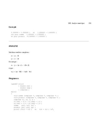 VIII. Analyse num é rique 235
Exe m ple
0.500000 + 1.000000 i et 1.000000 + 1.000000 i
ont pour somme 1.500000 + 2.000000 i
et pour produit -0.500000 + 1.500000 i
________________________________________________________________________________________
ANALYSE
Soitdeux nom bres com plexes :
x = a + ib
y = c + id
On saitque :
x + y = (a+ c)+ i (b+ d)
etque :
x y = (ac - bd)+ i (ad + bc)
Program m e
typedef struct
{ double reel ;
double imag ;
} complexe ;
main()
{
void somme (complexe *, complexe *, complexe *) ;
void produit (complexe *, complexe *, complexe *) ;
complexe z1, z2, s, p ;
z1.reel = 0.5 ; z1.imag = 1.0 ;
z2.reel = 1.0 ; z2.imag = 1.0 ;
somme (&z1, &z2, &s) ;
produit (&z1 ,&z2, &p) ;
printf ("%lf + %lf i et %lf + %lf i n",
 