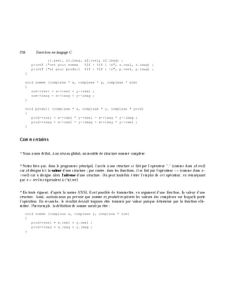 236 Exe rcices en langage C
z1.reel, z1.imag, z2.reel, z2.imag) ;
printf ("ont pour somme %lf + %lf i n", s.reel, s.imag) ;
printf ("et pour produit %lf + %lf i n", p.reel, p.imag) ;
}
void somme (complexe * x, complexe * y, complexe * som)
{
som->reel = x->reel + y->reel ;
som->imag = x->imag + y->imag ;
}
void produit (complexe * x, complexe * y, complexe * prod)
{
prod->reel = x->reel * y->reel - x->imag * y->imag ;
prod->imag = x->reel * y->imag + x->imag * y->reel ;
}
Com m e ntaire s
*Nous avons défini, à un niveau global, un m odè le de structure nom m é com ple xe .
*Notez bien que, dans le program m e principal, l'accè s à une structure se faitpar l'opérateur "." (com m e dans z1.re e l)
car z1 désigne ici la valeur d'une structure ;par contre, dans les fonctions, ilse faitpar l'opérateur -> (com m e dans x-
>re e l) car x désigne alors l'adresse d'une structure. On peut toutefois éviter l'em ploi de cet opérateur, en rem arquant
que x-> re e lestéquivalentà (*x).re e l.
*En toute rigueur, d'aprè s la norm e ANSI, ilestpossible de transm ettre, en argum ent d'une fonction, la valeur d'une
structure. Aussi, aurions-nous pu prévoir que som m e et produit reçoivent les valeurs des com plexes sur lesquels porte
l'opération. En revanch e, le résultat devrait toujours ê tre transm is par valeur puisque déterm iné par la fonction elle-
m ê m e. Par exem ple, la définition de som m e auraitpu ê tre :
void somme (complexe x, complexe y, complexe * som)
{
prod->reel = x.reel + y.reel ;
prod->imag = x.imag + y.imag ;
}
 