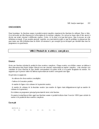VIII. Analyse num é rique 237
D ISCUSSIO N
Dans la pratique, les fonctions som m e etproduitseraientcom pilées séparém entdes fonctions les utilisant. Pour ce faire,
ilestnécessaire qu'elles disposentde la description de la structure com ple xe . On voitqu'on risque alors d'ê tre am ené à
décrire une m ê m e structure à différentes reprises. Certes, ici la ch ose n'est pas bien grave, dans la m esure où cette
définition estsim ple. D'une m aniè re générale, toutefois, on a toutintérê tà régler ce type de problè m e en plaçantune fois
pour toutes une telle définition dans un fich ier (d'extension h , par exem ple) qu'on incorpore par #include dans tous les
program m es en ayantbesoin.
VIII-3 Produitde m atrice s com ple xe s
________________________________________________________________________________________
Enoncé
Ecrire une fonction calculantle produit de deux m atrices com plexes. Ch aque m atrice sera définie com m e un tableau à
deux dim ensions dans lequelch aque élém ent sera une structure représentant un nom bre com plexe ;cette structure sera
constituée de deux élém ents de type double correspondant à la partie réelle et à la partie im aginaire du nom bre. On
supposera que le prem ier indice du tableau représentantune m atrice correspond à une ligne.
On prévoira en argum ents :
- les adresses des deux m atrices à m ultiplier,
- l'adresse de la m atrice produit,
- le nom bre de lignes etde colonnes de la prem iè re m atrice,
- le nom bre de colonnes de la deuxiè m e m atrice (son nom bre de lignes étant obligatoirem ent égalau nom bre de
colonnes de la prem iè re).
On réalisera un program m e principalperm ettantde tester cette fonction.
On pourra éventuellem entfaire appelaux fonctions som m e etproduitréalisées dans l'exercice VIII-2 pour calculer la
som m e etle produitde deux nom bres com plexes.
Exe m ple
MATRICE A
0+ 0i 1+ 2i 2+ 4i 3+ 6i
 