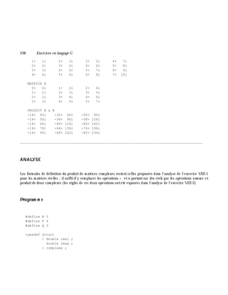 238 Exe rcices en langage C
1+ 1i 2+ 3i 3+ 5i 4+ 7i
2+ 2i 3+ 4i 4+ 6i 5+ 8i
3+ 3i 4+ 5i 5+ 7i 6+ 9i
4+ 4i 5+ 6i 6+ 8i 7+ 10i
MATRICE B
0+ 0i 1+ 2i 2+ 4i
1+ 1i 2+ 3i 3+ 5i
2+ 2i 3+ 4i 4+ 6i
3+ 3i 4+ 5i 5+ 7i
PRODUIT A x B
-14+ 42i -32+ 66i -50+ 90i
-14+ 54i -36+ 90i -58+ 126i
-14+ 66i -40+ 114i -66+ 162i
-14+ 78i -44+ 138i -74+ 198i
-14+ 90i -48+ 162i -82+ 234i
________________________________________________________________________________________
ANALYSE
Les form ules de définition du produitde m atrices com plexes restentcelles proposées dans l'analyse de l'exercice VIII-1
pour les m atrices réelles ;ilsuffitd'y rem placer les opérations + etx portantsur des réels par les opérations som m e et
produitde deux com plexes (les rè gles de ces deux opérations ontété exposées dans l'analyse de l'exercice VIII-2).
Program m e
#define N 5
#define P 4
#define Q 3
typedef struct
{ double reel ;
double imag ;
} complexe ;
 