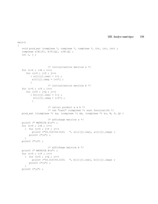 VIII. Analyse num é rique 239
main()
{
void prod_mat (complexe *, complexe *, complexe *, int, int, int) ;
complexe a[N][P], b[P][Q], c[N][Q] ;
int i, j ;
/* initialisation matrice a */
for (i=0 ; i<N ; i++)
for (j=0 ; j<P ; j++)
{ a[i][j].reel = i+j ;
a[i][j].imag = i+2*j ;
}
/* initialisation matrice b */
for (i=0 ; i<P ; i++)
for (j=0 ; j<Q ; j++)
{ b[i][j].reel = i+j ;
b[i][j].imag = i+2*j ;
}
/* calcul produit a x b */
/* les "cast" (complexe *) sont facultatifs */
prod_mat ((complexe *) &a, (complexe *) &b, (complexe *) &c, N, P, Q) ;
/* affichage matrice a */
printf (" MATRICE An") ;
for (i=0 ; i<N ; i++)
{ for (j=0 ; j<P ; j++)
printf ("%4.0lf+%4.0lfi ", a[i][j].reel, a[i][j].imag) ;
printf ("n") ;
}
printf ("n") ;
/* affichage matrice b */
printf (" MATRICE Bn") ;
for (i=0 ; i<P ; i++)
{ for (j=0 ; j<Q ; j++)
printf ("%4.0lf+%4.0lfi ", b[i][j].reel, b[i][j].imag) ;
printf ("n") ;
}
printf ("n") ;
 