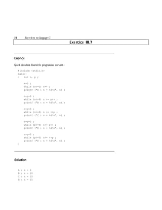 24 Exe rcices en langage C
Exe rcice III.7
___________________________________________________________________________
Enoncé
Quels résultats fournitle program m e suivant:
#include <stdio.h>
main()
{ int n, p ;
n=0 ;
while (n<=5) n++ ;
printf ("A : n = %dn", n) ;
n=p=0 ;
while (n<=8) n += p++ ;
printf ("B : n = %dn", n) ;
n=p=0 ;
while (n<=8) n += ++p ;
printf ("C : n = %dn", n) ;
n=p=0 ;
while (p<=5) n+= p++ ;
printf ("D : n = %dn", n) ;
n=p=0 ;
while (p<=5) n+= ++p ;
printf ("D : n = %dn", n) ;
}
___________________________________________________________________________
Solution
A : n = 6
B : n = 10
C : n = 10
D : n = 15
 
