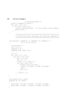 240 Exe rcices en langage C
/* affichage produit */
printf (" PRODUIT A x Bn") ;
for (i=0 ; i<N ; i++)
{ for (j=0 ; j<Q ; j++)
printf ("%4.0lf+%4.0lfi ", c[i][j].reel, c[i][j].imag) ;
printf ("n") ;
}
}
/*********************************************************/
/* fonction de calcul de produit de 2 matrices complexes */
/*********************************************************/
void prod_mat ( complexe * a, complexe * b, complexe * c,
int n, int p, int q)
{
void produit() ;
int i, j, k ;
complexe s, pr ;
complexe *aik, *bkj, *cij ;
cij = c ;
for (i=0 ; i<n ; i++)
for (j=0 ; j<q ; j++)
{ aik = a + i*p ;
bkj = b + j ;
s.reel = 0 ; s.imag = 0 ;
for (k=0 ; k<p ; k++)
{ produit (aik, bkj, &pr) ;
s.reel += pr.reel ; s.imag += pr.imag ;
aik++ ;
bkj += q ;
}
* (cij++) = s ;
}
}
void produit (x, y, prod)
complexe *x, *y, *prod ;
{
prod->reel = x->reel * y->reel - x->imag * y->imag ;
prod->imag = x->reel * y->imag + x->imag * y->reel ;
}
 