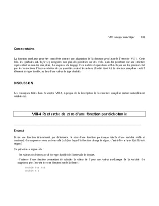 VIII. Analyse num é rique 241
Com m e ntaire s
La fonction prod_m at peut ê tre considérée com m e une adaptation de la fonction prod_m at de l'exercice VIII-1. Cette
fois, les sym boles aik , bk j et cij désignent, non plus des pointeurs sur des réels, m ais des pointeurs sur une structure
représentantun nom bre com plexe. La souplesse du langage C en m atiè re d'opérations arith m étiques sur les pointeurs fait
que les instructions d'incrém entation de ces quantités restent les m ê m es (l'unité étant ici la structure com ple xe - soit 2
élém ents de type double , au lieu d'une valeur de type double ).
D ISCUSSIO N
Les rem arques faites dans l'exercice VIII-2, à propos de la description de la structure com ple xe restent naturellem ent
valables ici.
VIII-4 Re ch e rch e de zé ro d'une fonction par dich otom ie
________________________________________________________________________________________
Enoncé
Ecrire une fonction déterm inant, par dich otom ie, le zéro d'une fonction quelconque (réelle d'une variable réelle et
continue). On supposera connu un intervalle [a,b]sur lequella fonction ch ange de signe, c'est-à -dire telque f(a).f(b)soit
négatif.
On prévoira en argum ents :
- les valeurs des bornes a etb (de type double )de l'intervalle de départ,
- l'adresse d'une fonction perm ettant de calculer la valeur de f pour une valeur quelconque de la variable. On
supposera que l'en-tê te de cette fonction estde la form e :
double fct (x)
double x ;
 