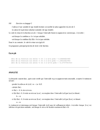 242 Exe rcices en langage C
- l'adresse d'une variable de type double destinée à recueillir la valeur approch ée du zéro de f,
- la valeur de la précision (absolue)souh aitée (de type double ).
Le code de retour de la fonction sera de -1 lorsque l'intervalle fourni en argum entne convientpas, c'est-à -dire :
- soitlorsque la condition a<b n'estpas satisfaite,
- soitlorsque la condition f(a).f(b)<0 n'estpas satisfaite.
Dans le cas contraire, le code de retour sera égalà 0.
Un program m e principalperm ettra de tester cette fonction.
Exe m ple
zéro de la fonction sin entre -1 et 1 à 1e-2 près = 0.000000e+000
zéro de la fonction sin entre -1 et 2 à 1e-2 près = 1.953125e-003
zéro de la fonction sin entre -1 et 2 à 1e-12 près = -2.273737e-013
________________________________________________________________________________________
ANALYSE
La dém arch e consiste donc, aprè s avoir vérifié que l'intervalle reçu en argum entétaitconvenable, à répéter le traitem ent
suivant:
- prendre le m ilieu m de [a,b]: m = (a+ b)/2
- calculer f(m ),
- si f(m )=0, le zéro esten m ,
- si f(a).f(m )<0, ilexiste un zéro sur [a,m ];on rem place donc l'intervalle [a,b]par [a,m ]en faisant:
b = m
- si f(a).f(m )> 0, ilexiste un zéro sur [b,m ];on rem place donc l'intervalle [a,b]par [b,m ], en faisant:
a = m
Le traitem ent est interrom pu soit lorsque l'intervalle [a,b] aura été suffisam m ent réduit, c'est-à -dire lorsque |b-a| est
inférieur à la précision souh aitée, soitlorsque le zéro a été localisé exactem ent(f(m )=0).
 