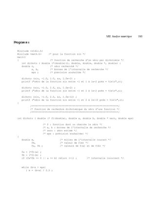 VIII. Analyse num é rique 243
Program m e
#include <stdio.h>
#include <math.h> /* pour la fonction sin */
main()
{ /* fonction de recherche d'un zéro par dichotomie */
int dichoto ( double (*(double)(), double, double, double *, double) ;
double z, /* zéro recherché */
a, b, /* bornes de l'intervalle de recherche */
eps ; /* précision souhaitée */
dichoto (sin, -1.0, 1.0, &z, 1.0e-2) ;
printf ("zéro de la fonction sin entre -1 et 1 à 1e-2 près = %len",z);
dichoto (sin, -1.0, 2.0, &z, 1.0e-2) ;
printf ("zéro de la fonction sin entre -1 et 2 à 1e-2 près = %len",z);
dichoto (sin, -1.0, 2.0, &z, 1.0e-12) ;
printf ("zéro de la fonction sin entre -1 et 2 à 1e-12 près = %len",z);
}
/*************************************************************/
/* fonction de recherhce dichotomique du zéro d'une fonction */
/*************************************************************/
int dichoto ( double (* f)(double), double a, double b, double * zero, double eps)
/* f : fonction dont on cherche le zéro */
/* a, b : bornes de l'intervalle de recherche */
/* zero : zéro estimé */
/* eps : précision souhaitée) */
{
double m, /* milieu de l'intervalle courant */
fm, /* valeur de f(m) */
fa, fb ; /* valeurs de f(a) et de f(b) */
fa = (*f)(a) ;
fb = (*f)(b) ;
if (fa*fb >= 0 || a >= b) return (-1) ; /* intervalle incorrect */
while (b-a > eps)
{ m = (b+a) / 2.0 ;
 