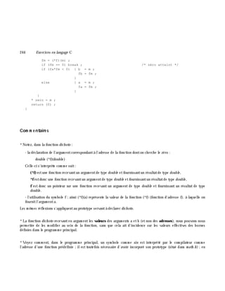 244 Exe rcices en langage C
fm = (*f)(m) ;
if (fm == 0) break ; /* zéro atteint */
if (fa*fm < 0) { b = m ;
fb = fm ;
}
else { a = m ;
fa = fm ;
}
}
* zero = m ;
return (0) ;
}
Com m e ntaire s
*Notez, dans la fonction dich oto :
- la déclaration de l'argum entcorrespondantà l'adresse de la fonction donton ch erch e le zéro :
double (*f)(double)
Celle-ci s'interprè te com m e suit:
(*f)estune fonction recevantun argum entde type double etfournissantun résultatde type double ,
*festdonc une fonction recevantun argum entde type double etfournissantun résultatde type double ,
f est donc un pointeur sur une fonction recevant un argum ent de type double et fournissant un résultat de type
double .
- l'utilisation du sym bole f;ainsi (*f)(a) représente la valeur de la fonction (*f) (fonction d'adresse f), à laquelle on
fournitl'argum enta.
Les m ê m es réflexions s'appliquentau prototype servantà déclarer dich oto.
*La fonction dich oto recevanten argum entles valeurs des argum ents a etb (etnon des adresses), nous pouvons nous
perm ettre de les m odifier au sein de la fonction, sans que cela ait d'incidence sur les valeurs effectives des bornes
définies dans le program m e principal.
*Voyez com m ent, dans le program m e principal, un sym bole com m e sin est interprété par le com pilateur com m e
l'adresse d'une fonction prédéfinie ;ilest toutefois nécessaire d'avoir incorporé son prototype (situé dans m ath .h );en
 