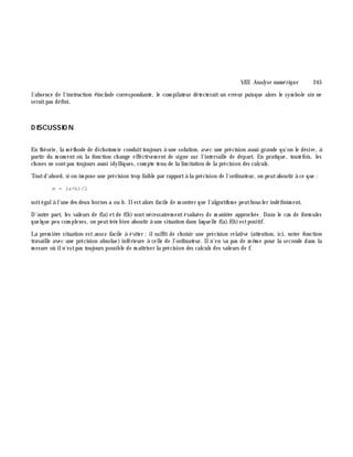 VIII. Analyse num é rique 245
l'absence de l'instruction #include correspondante, le com pilateur détecterait un erreur puisque alors le sym bole sin ne
seraitpas défini.
D ISCUSSIO N
En th éorie, la m éth ode de dich otom ie conduittoujours à une solution, avec une précision aussi grande qu'on le désire, à
partir du m om ent où la fonction ch ange effectivem ent de signe sur l'intervalle de départ. En pratique, toutefois, les
ch oses ne sontpas toujours aussi idylliques, com pte tenu de la lim itation de la précision des calculs.
Toutd'abord, si on im pose une précision trop faible par rapportà la précision de l'ordinateur, on peutaboutir à ce que :
m = (a+b)/2
soitégalà l'une des deux bornes a ou b. Ilestalors facile de m ontrer que l'algorith m e peutboucler indéfinim ent.
D'autre part, les valeurs de f(a) etde f(b) sontnécessairem entévaluées de m aniè re approch ée. Dans le cas de form ules
quelque peu com plexes, on peuttrè s bien aboutir à une situation dans laquelle f(a).f(b)estpositif.
La prem iè re situation est assez facile à éviter : ilsuffit de ch oisir une précision relative (attention, ici, notre fonction
travaille avec une précision absolue) inférieure à celle de l'ordinateur. Iln'en va pas de m ê m e pour la seconde dans la
m esure où iln'estpas toujours possible de m aîtriser la précision des calculs des valeurs de f.
 