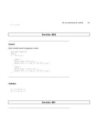 III. Les instructions de contrôle 25
D : n = 21
Exe rcice III.8
___________________________________________________________________________
Enoncé
Quels résultats fournitle program m e suivant:
#include <stdio.h>
main()
{ int n, p ;
n=p=0 ;
while (n<5) n+=2 ; p++ ;
printf ("A : n = %d, p = %d n", n, p) ;
n=p=0 ;
while (n<5) { n+=2 ; p++ ; }
printf ("B : n = %d, p = %d n", n, p) ;
}
___________________________________________________________________________
Solution
A : n = 6, p = 1
B : n = 6, p = 3
Exe rcice III.9
___________________________________________________________________________
 