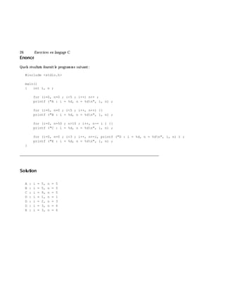 26 Exe rcices en langage C
Enoncé
Quels résultats fournitle program m e suivant:
#include <stdio.h>
main()
{ int i, n ;
for (i=0, n=0 ; i<5 ; i++) n++ ;
printf ("A : i = %d, n = %dn", i, n) ;
for (i=0, n=0 ; i<5 ; i++, n++) {}
printf ("B : i = %d, n = %dn", i, n) ;
for (i=0, n=50 ; n>10 ; i++, n-= i ) {}
printf ("C : i = %d, n = %dn", i, n) ;
for (i=0, n=0 ; i<3 ; i++, n+=i, printf ("D : i = %d, n = %dn", i, n) ) ;
printf ("E : i = %d, n = %dn", i, n) ;
}
___________________________________________________________________________
Solution
A : i = 5, n = 5
B : i = 5, n = 5
C : i = 9, n = 5
D : i = 1, n = 1
D : i = 2, n = 3
D : i = 3, n = 6
E : i = 3, n = 6
 