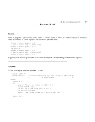 III. Les instructions de contrôle 27
Exe rcice III.10
___________________________________________________________________________
Enoncé
Ecrire un program m e qui calcule les racines carrées de nom bres fournis en donnée. Ils'arrê tera lorqu'on lui fournira la
valeur 0. Ilrefusera les valeurs négatives. Son exécution se présentera ainsi :
donnez un nombre positif : 2
sa racine carrée est : 1.414214e+00
donnez un nombre positif : -1
svp positif
donnez un nombre positif : 5
sa racine carrée est : 2.236068e+00
donnez un nombre positif : 0
Rappelons que la fonction sqrtfournitla racine carrée (double )de la valeur (double )qu'on lui fourniten argum ent.
___________________________________________________________________________
Solution
Ilexiste beaucoup de "rédactions possibles" ;en voici 3 :
#include <stdio.h>
#include <math.h> /* indispensable pour sqrt (qui fourni un résultat */
/* de type double */
main()
{ double x ;
do
{ printf ("donnez un nombre positif : ") ;
scanf ("%le", &x) ;
if (x < 0) printf ("svp positif n") ;
if (x <=0) continue ;
printf ("sa racine carrée est : %len", sqrt (x) ) ;
}
while (x) ;
}
 