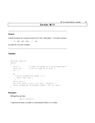 III. Les instructions de contrôle 29
Exe rcice III.11
___________________________________________________________________________
Enoncé
Calculer la som m e des n prem iers term es de la "série h arm onique", c'est-à -dire la som m e :
1 + 1/2 + 1/3 + 1/4 + ..... + 1/n
La valeur de n sera lue en donnée.
___________________________________________________________________________
Solution
#include <stdio.h>
main()
{
int nt ; /* nombre de termes de la série harmonique */
float som ; /* pour la somme de la série */
int i ;
do
{ printf ("combien de termes : ") ;
scanf ("%d", &nt) ;
}
while (nt<1) ;
for (i=1, som=0 ; i<=nt ; i++) som += (float)1/i ;
printf ("Somme des %d premiers termes = %f", nt, som) ;
}
Rem arques :
1)Rappelons que dans :
som += (float)1/i
l'expression de droite estévaluée en convertissantd'abord 1 eti en float.
 