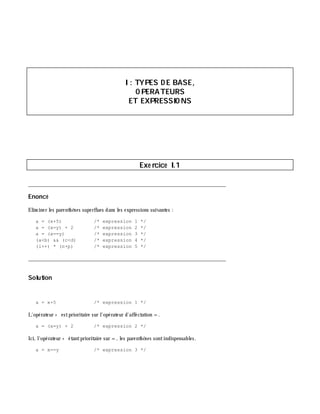 I: TYPES D E BASE,
O PERATEURS
ET EXPRESSIO NS
Exe rcice I.1
___________________________________________________________________________
Enoncé
Elim iner les parenth è ses superflues dans les expressions suivantes :
a = (x+5) /* expression 1 */
a = (x=y) + 2 /* expression 2 */
a = (x==y) /* expression 3 */
(a<b) && (c<d) /* expression 4 */
(i++) * (n+p) /* expression 5 */
___________________________________________________________________________
Solution
a = x+5 /* expression 1 */
L'opérateur + estprioritaire sur l'opérateur d'affectation =.
a = (x=y) + 2 /* expression 2 */
Ici, l'opérateur + étantprioritaire sur =, les parenth è ses sontindispensables.
a = x==y /* expression 3 */
 