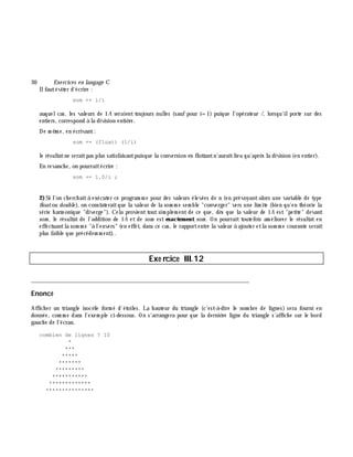 30 Exe rcices en langage C
Ilfautéviter d'écrire :
som += 1/i
auquelcas, les valeurs de 1/i seraient toujours nulles (sauf pour i=1) puique l'opérateur /, lorsqu'ilporte sur des
entiers, correspond à la division entiè re.
De m ê m e, en écrivant:
som += (float) (1/i)
le résultatne seraitpas plus satisfaisantpuisque la conversion en flottantn'auraitlieu qu'aprè s la division (en entier).
En revanch e, on pourraitécrire :
som += 1.0/i ;
2)Si l'on ch erch aità exécuter ce program m e pour des valeurs élevées de n (en prévoyantalors une variable de type
floatou double ), on constateraitque la valeur de la som m e sem ble "converger" vers une lim ite (bien qu'en th éorie la
série h arm onique "diverge"). Cela provient tout sim plem ent de ce que, dè s que la valeur de 1/i est "petite" devant
som , le résultat de l'addition de 1/i et de som est exactem ent som . On pourrait toutefois am éliorer le résultat en
effectuantla som m e "à l'envers" (en effet, dans ce cas, le rapportentre la valeur à ajouter etla som m e courante serait
plus faible que précédem m ent)..
Exe rcice III.12
___________________________________________________________________________
Enoncé
Affich er un triangle isocè le form é d'étoiles. La h auteur du triangle (c'est-à -dire le nom bre de lignes) sera fourni en
donnée, com m e dans l'exem ple ci-dessous. On s'arrangera pour que la derniè re ligne du triangle s'affich e sur le bord
gauch e de l'écran.
combien de lignes ? 10
*
***
*****
*******
*********
***********
*************
***************
 