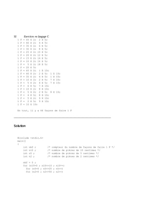 32 Exe rcices en langage C
1 F = 45 X 2c 2 X 5c
1 F = 40 X 2c 4 X 5c
1 F = 35 X 2c 6 X 5c
1 F = 30 X 2c 8 X 5c
1 F = 25 X 2c 10 X 5c
1 F = 20 X 2c 12 X 5c
1 F = 15 X 2c 14 X 5c
1 F = 10 X 2c 16 X 5c
1 F = 5 X 2c 18 X 5c
1 F = 20 X 5c
1 F = 45 X 2c 1 X 10c
1 F = 40 X 2c 2 X 5c 1 X 10c
1 F = 35 X 2c 4 X 5c 1 X 10c
1 F = 10 X 2c 2 X 5c 7 X 10c
1 F = 5 X 2c 4 X 5c 7 X 10c
1 F = 6 X 5c 7 X 10c
1 F = 10 X 2c 8 X 10c
1 F = 5 X 2c 2 X 5c 8 X 10c
1 F = 4 X 5c 8 X 10c
1 F = 5 X 2c 9 X 10c
1 F = 2 X 5c 9 X 10c
1 F = 10 X 10c
En tout, il y a 66 façons de faire 1 F
___________________________________________________________________________
Solution
#include <stdio.h>
main()
{
int nbf ; /* compteur du nombre de façons de faire 1 F */
int n10 ; /* nombre de pièces de 10 centimes */
int n5 ; /* nombre de pièces de 5 centimes */
int n2 ; /* nombre de pièces de 2 centimes */
nbf = 0 ;
for (n10=0 ; n10<=10 ; n10++)
for (n5=0 ; n5<=20 ; n5++)
for (n2=0 ; n2<=50 ; n2++)
 
