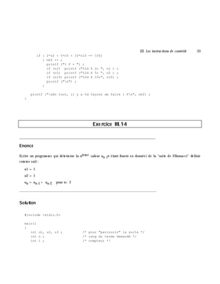 III. Les instructions de contrôle 33
if ( 2*n2 + 5*n5 + 10*n10 == 100)
{ nbf ++ ;
printf ("1 F = ") ;
if (n2) printf ("%2d X 2c ", n2 ) ;
if (n5) printf ("%2d X 5c ", n5 ) ;
if (n10) printf ("%2d X 10c", n10) ;
printf ("n") ;
}
printf ("nEn tout, il y a %d façons de faire 1 Fn", nbf) ;
}
Exe rcice III.14
___________________________________________________________________________
Enoncé
Ecrire un program m e qui déterm ine la niem e valeur un (n étant fourni en donnée) de la "suite de Fibonacci" définie
com m e suit:
u1 = 1
u2 = 1
un = un-1 + un-2 pour n> 2
_______________________________________________________________
Solution
#include <stdio.h>
main()
{
int u1, u2, u3 ; /* pour "parcourir" la suite */
int n ; /* rang du terme demandé */
int i ; /* compteur */
 