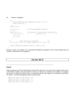 34 Exe rcices en langage C
do
{ printf ("rang du terme demandé (au moins 3) ? ") ;
scanf ("%d", &n) ;
}
while (n<3) ;
u2 = u1 = 1 ; /* les deux premiers termes */
i = 2 ;
while (i++ < n) /* attention, l'algorithme ne fonctionne */
{ u3 = u1 + u2 ; /* que pour n > 2 */
u1 = u2 ;
u2 = u3 ;
}
/* autre formulation possible : */
/* for (i=3 ; i<=n ; i++, u1=u2, u2=u3) u3 = u1 + u2 ; */
printf ("Valeur du terme de rang %d : %d", n, u3) ;
}
Notez que, com m e à l'accoutum ée en C, beaucoup de form ulations sont possibles. Nous en avons d'ailleurs placé une
seconde en com m entaire de notre program m e.
Exe rcice III.15
___________________________________________________________________________
Enoncé
Ecrire un program m e qui trouve la plus grande etla plus petite valeur d'une succession de notes (nom bres entiers entre 0
et20) fournies en données, ainsi que le nom bre de fois où ce m axim um etce m inim um ontété attribués. On supposera
que les notes, en nom bre non connu à l'avance, serontterm inées par une valeur négative. On s'astreindra à ne pas utiliser
de "tableau". L'exécution du program m e pourra se présenter ainsi :
donnez une note (-1 pour finir) : 12
donnez une note (-1 pour finir) : 8
donnez une note (-1 pour finir) : 13
donnez une note (-1 pour finir) : 7
 