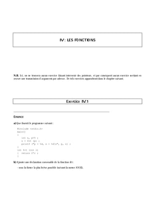 IV: LES FO NCTIO NS
N.B. Ici, on ne trouvera aucun exercice faisant intervenir des pointeurs, et par conséquent aucun exercice m ettant en
oeuvre une transm ission d'argum ents par adresse. De tels exercices apparaîtrontdans le ch apitre suivant.
Exe rcice IV.1
___________________________________________________________________________
Enoncé
a)Que fournitle program m e suivant:
#include <stdio.h>
main()
{
int n, p=5 ;
n = fct (p) ;
printf ("p = %d, n = %dn", p, n) ;
}
int fct (int r)
{ return 2*r ;
}
b)Ajouter une déclaration convenable de la fonction fct:
- sous la form e la plus brè ve possible (suivantla norm e ANSI),
 