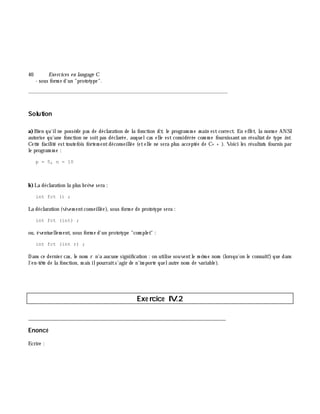 40 Exe rcices en langage C
- sous form e d'un "prototype".
_______________________________________________________________
Solution
a)Bien qu'ilne possè de pas de déclaration de la fonction fct, le program m e m ain estcorrect. En effet, la norm e ANSI
autorise qu'une fonction ne soitpas déclarée, auquelcas elle est considérée com m e fournissant un résultat de type int.
Cette facilité esttoutefois fortem entdéconseillée (etelle ne sera plus acceptée de C+ + ). Voici les résultats fournis par
le program m e :
p = 5, n = 10
b)La déclaration la plus brè ve sera :
int fct () ;
La déclaration (vivem entconseillée), sous form e de prototype sera :
int fct (int) ;
ou, éventuellem ent, sous form e d'un prototype "com plet" :
int fct (int r) ;
Dans ce dernier cas, le nom r n'a aucune signification : on utilise souventle m ê m e nom (lorsqu'on le connaît!) que dans
l'en-tê te de la fonction, m ais ilpourraits'agir de n'im porte quelautre nom de variable).
Exe rcice IV.2
___________________________________________________________________________
Enoncé
Ecrire :
 
