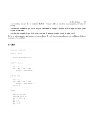 IV. Les fonctions 41
- une fonction, nom m ée f1, se contentant d'affich er "bonjour" (elle ne possédera aucun argum ent, ni valeur de
retour),
- une fonction, nom m ée f2, qui affich e "bonjour" un nom bre de fois égalà la valeur reçue en argum ent(int)etqui ne
renvoie aucune valeur,
- une fonction, nom m ée f3, qui faitla m ê m e ch ose que f2, m ais qui, de plus, renvoie la valeur (int)0.
Ecrire un petitprogram m e appelantsuccessivem entch acune de ces 3 fonctions, aprè s les avoir convenablem entdéclarées
sous form e d'un prototype.
_______________________________________________________________
Solution
#include <stdio.h>
void f1 (void)
{
printf ("bonjourn") ;
}
void f2 (int n)
{
int i ;
for (i=0 ; i<n ; i++)
printf ("bonjourn") ;
}
int f3 (int n)
{
int i ;
for (i=0 ; i<n ; i++)
printf ("bonjourn") ;
return 0 ;
}
main()
{
void f1 (void) ;
void f2 (int) ;
int f3 (int) ;
f1 () ;
f2 (3) ;
f3 (3) ;
 