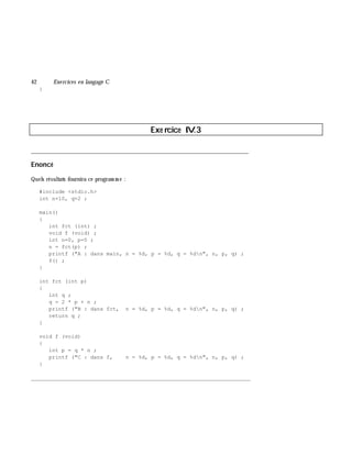 42 Exe rcices en langage C
}
Exe rcice IV.3
___________________________________________________________________________
Enoncé
Quels résultats fournira ce program m e :
#include <stdio.h>
int n=10, q=2 ;
main()
{
int fct (int) ;
void f (void) ;
int n=0, p=5 ;
n = fct(p) ;
printf ("A : dans main, n = %d, p = %d, q = %dn", n, p, q) ;
f() ;
}
int fct (int p)
{
int q ;
q = 2 * p + n ;
printf ("B : dans fct, n = %d, p = %d, q = %dn", n, p, q) ;
return q ;
}
void f (void)
{
int p = q * n ;
printf ("C : dans f, n = %d, p = %d, q = %dn", n, p, q) ;
}
_______________________________________________________________
 