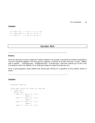 IV. Les fonctions 43
Solution
B : dans fct, n = 10, p = 5, q = 20
A : dans main, n = 20, p = 5, q = 2
C : dans f, n = 10, p = 20, q = 2
Exe rcice IV.4
___________________________________________________________________________
Enoncé
Ecrire une fonction qui reçoiten argum ents 2 nom bres flottants etun caractè re etqui fournitun résultatcorrespondantà
l'une des 4 opérations appliquées à ses deux prem iers argum ents, en fonction de la valeur du dernier, à savoir : addition
pour le caractè re + , soustraction pour -, m ultiplication pour *etdivision pour /(toutautre caractè re que l'un des 4 cités
sera interprété com m e une addition). On ne tiendra pas com pte des risques de division par zéro.
Ecrire un petit program m e (m ain) utilisant cette fonction pour effectuer les 4 opérations sur deux nom bres fournis en
donnée.
_______________________________________________________________
Solution
#include <stdio.h>
float oper (float v1, float v2, char op)
{ float res ;
switch (op)
{ case '+' : res = v1 + v2 ;
break ;
case '-' : res = v1 - v2 ;
break ;
case '*' : res = v1 * v2 ;
break ;
case '/' : res = v1 / v2 ;
 