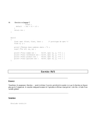 44 Exe rcices en langage C
break ;
default : res = v1 + v2 ;
}
return res ;
}
main()
{
float oper (float, float, char) ; /* prototype de oper */
float x, y ;
printf ("donnez deux nombres réels : ") ;
scanf ("%e %e", &x, &y) ;
printf ("leur somme est : %en", oper (x, y, '+') ) ;
printf ("leur différence est : %en", oper (x, y, '-') ) ;
printf ("leur produit est : %en", oper (x, y, '*') ) ;
printf ("leur quotient est : %en", oper (x, y, '/') ) ;
}
Exe rcice IV.5
___________________________________________________________________________
Enoncé
Transform er le program m e (fonction + m ain)écritdans l'exercice précédentde m aniè re à ce que la fonction ne dispose
plus que de 2 argum ents, le caractè re indiquantla nature de l'opération à effectuer étantprécisé, cette fois, à l'aide d'une
variable globale.
_______________________________________________________________
Solution
#include <stdio.h>
 