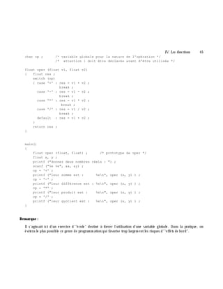 IV. Les fonctions 45
char op ; /* variable globale pour la nature de l'opération */
/* attention : doit être déclarée avant d'être utilisée */
float oper (float v1, float v2)
{ float res ;
switch (op)
{ case '+' : res = v1 + v2 ;
break ;
case '-' : res = v1 - v2 ;
break ;
case '*' : res = v1 * v2 ;
break ;
case '/' : res = v1 / v2 ;
break ;
default : res = v1 + v2 ;
}
return res ;
}
main()
{
float oper (float, float) ; /* prototype de oper */
float x, y ;
printf ("donnez deux nombres réels : ") ;
scanf ("%e %e", &x, &y) ;
op = '+' ;
printf ("leur somme est : %en", oper (x, y) ) ;
op = '-' ;
printf ("leur différence est : %en", oper (x, y) ) ;
op = '*' ;
printf ("leur produit est : %en", oper (x, y) ) ;
op = '/' ;
printf ("leur quotient est : %en", oper (x, y) ) ;
}
Rem arque :
Ils'agissait ici d'un exercice d'"école" destiné à forcer l'utilisation d'une variable globale. Dans la pratique, on
évitera le plus possible ce genre de program m ation qui favorise trop largem entles risques d'"effets de bord".
 