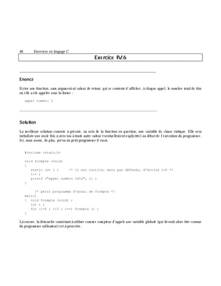 46 Exe rcices en langage C
Exe rcice IV.6
___________________________________________________________________________
Enoncé
Ecrire une fonction, sans argum entni valeur de retour, qui se contente d'affich er, à ch aque appel, le nom bre totalde fois
où elle a été appelée sous la form e :
appel numéro 3
_______________________________________________________________
Solution
La m eilleure solution consiste à prévoir, au sein de la fonction en question, une variable de classe statique. Elle sera
initialisée une seule fois à zéro (ou à toute autre valeur éventuellem entexplicitée)au débutde l'exécution du program m e.
Ici, nous avons, de plus, prévu un petitprogram m e d'essai.
#include <stdio.h>
void fcompte (void)
{
static int i ; /* il est inutile, mais pas défendu, d'écrire i=0 */
i++ ;
printf ("appel numéro %dn", i) ;
}
/* petit programme d'essai de fcompte */
main()
{ void fcompte (void) ;
int i ;
for (i=0 ; i<3 ; i++) fcompte () ;
}
Là encore, la dém arch e consistantà utiliser com m e com pteur d'appels une variable globale (qui devraitalors ê tre connue
du program m e utilisateur)està proscrire.
 