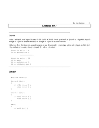 IV. Les fonctions 47
Exe rcice IV.7
___________________________________________________________________________
Enoncé
Ecrire 2 fonctions à un argum ent entier et une valeur de retour entiè re perm ettant de préciser si l'argum ent reçu est
m ultiple de 2 (pour la prem iè re fonction)ou m ultiple de 3 (pour la seconde fonction).
Utiliser ces deux fonctions dans un petit program m e qui lit un nom bre entier et qui précise s'ilest pair, m ultiple de 3
et/ou m ultiple de 6, com m e dans cetexem ple (ily a deux exécutions):
donnez un entier : 9
il est multiple de 3
_______________
donnez un entier : 12
il est pair
il est multiple de 3
il est divisible par 6
_______________________________________________________________
Solution
#include <stdio.h>
int mul2 (int n)
{
if (n%2) return 0 ;
else return 1 ;
}
int mul3 (int n)
{
if (n%3) return 0 ;
else return 1 ;
}
main()
{
int mul2 (int) ;
 