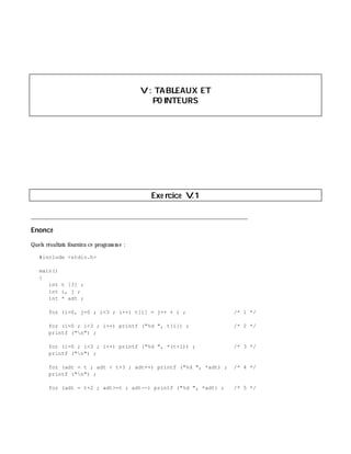 V: TABLEAUX ET
PO INTEURS
Exe rcice V.1
___________________________________________________________________________
Enoncé
Quels résultats fournira ce program m e :
#include <stdio.h>
main()
{
int t [3] ;
int i, j ;
int * adt ;
for (i=0, j=0 ; i<3 ; i++) t[i] = j++ + i ; /* 1 */
for (i=0 ; i<3 ; i++) printf ("%d ", t[i]) ; /* 2 */
printf ("n") ;
for (i=0 ; i<3 ; i++) printf ("%d ", *(t+i)) ; /* 3 */
printf ("n") ;
for (adt = t ; adt < t+3 ; adt++) printf ("%d ", *adt) ; /* 4 */
printf ("n") ;
for (adt = t+2 ; adt>=t ; adt--) printf ("%d ", *adt) ; /* 5 */
 