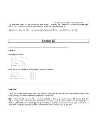 I. Types de base, opérate urs e te xpressions 5
3)p estd'abord soum is à la conversion systém atique sh ort-> int, tandis que c estsoum is à la conversion systém atique
ch ar -> int;les résultats sontalors additionnés pour aboutir à la valeur 11 de type int.
4)p etc sontd'abord aux m ê m es conversions systém atiques que ci-dessus ;le résultat35 estde type int.
Exe rcice I.3
___________________________________________________________________________
Enoncé
Soientles déclarations :
char c = 'x05' ;
int n = 5 ;
long p = 1000 ;
float x = 1.25 ;
double z = 5.5 ;
Quels sontle type etla valeur de ch acune des expressions suivantes :
n + c + p /* 1 */
2 * x + c /* 2 */
(char) n + c /* 3 */
(float) z + n / 2 /* 4 */
___________________________________________________________________________
Solution
1)c esttoutd'abord converti en int, avantd'ê tre ajouté à n. Le résultat(10), de type int, estalors converti en long, avant
d'ê tre ajouté à p. On obtientfinalem entla valeur 1010, de type long.
2)On évalue d'abord la valeur de 2*x, en convertissant2 (int) en float, ce qui fournitla valeur 2.5 (de type float). Par
ailleurs, c estconverti en int(conversion systém atique). On évalue ensuite la valeur de 2*x, en convertissant2 (int) en
float, ce qui fournitla valeur 2.5 (de type float). Pour effectuer l'addition, on convertitalors la valeur entiè re 5 (c) en
float, avantde l'ajouter au résultatprécédent. On obtientfinalem entla valeur 7.75, de type float.
 