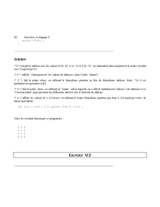 50 Exe rcices en langage C
printf ("n") ;
}
_______________________________________________________________
Solution
/*1*/rem plitle tableau avec les valeurs 0 (0+ 0), 2 (1+ 1) et4 (2+ 2);on obtiendraitplus sim plem entle m ê m e résultat
avec l'expression 2*i.
/*2 */affich e "classiquem ent" les valeurs du tableau t, dans l'ordre "naturel".
/*3 */ fait la m ê m e ch ose, en utilisant le form alism e pointeur au lieu du form alism e tableau. Ainsi, *(t+ i) est
parfaitem entéquivalentà t[i].
/*4 */ faitla m ê m e ch ose, en utilisantla "lvalue" adt(à laquelle on a affecté initialem entl'adresse tdu tableau) eten
"l'incrém entant" pour parcourir les différentes adresses des 4 élém ents du tableau.
/*5 */ affich e les valeurs de t, à l'envers, en utilisantle m ê m e form alism e pointeur que dans 4. On auraitpu écrire, de
façon équivalente :
for (i=2 ; i>=0 ; i--) printf ("%d ", t[i]) ;
Voici les résultats fournis par ce program m e :
0 2 4
0 2 4
0 2 4
4 2 0
Exe rcice V.2
___________________________________________________________________________
 