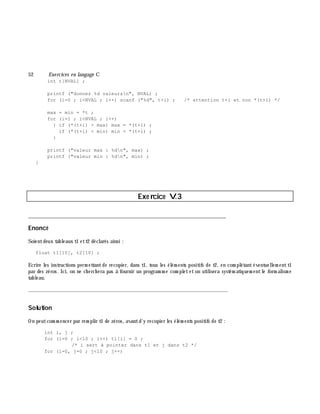 52 Exe rcices en langage C
int t[NVAL] ;
printf ("donnez %d valeursn", NVAL) ;
for (i=0 ; i<NVAL ; i++) scanf ("%d", t+i) ; /* attention t+i et non *(t+i) */
max = min = *t ;
for (i=1 ; i<NVAL ; i++)
{ if (*(t+i) > max) max = *(t+i) ;
if (*(t+i) < min) min = *(t+i) ;
}
printf ("valeur max : %dn", max) ;
printf ("valeur min : %dn", min) ;
}
Exe rcice V.3
___________________________________________________________________________
Enoncé
Soientdeux tableaux t1 ett2 déclarés ainsi :
float t1[10], t2[10] ;
Ecrire les instructions perm ettantde recopier, dans t1, tous les élém ents positifs de t2, en com plétantéventuellem entt1
par des zéros. Ici, on ne ch erch era pas à fournir un program m e com pleteton utilisera systém atiquem entle form alism e
tableau.
_______________________________________________________________
Solution
On peutcom m encer par rem plir t1 de zéros, avantd'y recopier les élém ents positifs de t2 :
int i, j ;
for (i=0 ; i<10 ; i++) t1[i] = 0 ;
/* i sert à pointer dans t1 et j dans t2 */
for (i=0, j=0 ; j<10 ; j++)
 