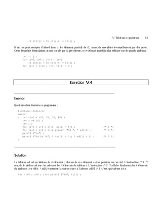 V. Table aux e tpointe urs 53
if (t2[j] > 0) t1[i++] = t2[j] ;
M ais, on peut recopier d'abord dans t1 les élém ents positifs de t2, avant de com pléter éventuellem ent par des zéros.
Cette deuxiè m e form ulation, m oins sim ple que la précédente, se révéleraittoutefois plus efficace sur de grands tableaux :
int i, j ;
for (i=0, j=0 ; j<10 ; j++)
if (t2[j] > 0) t1[i++] = t2[j] ;
for (j=i ; j<10 ; j++) t1[j] = 0 ;
Exe rcice V.4
___________________________________________________________________________
Enoncé
Quels résultats fournira ce program m e :
#include <stdio.h>
main()
{ int t[4] = {10, 20, 30, 40} ;
int * ad [4] ;
int i ;
for (i=0 ; i<4 ; i++) ad[i] = t+i ; /* 1 */
for (i=0 ; i<4 ; i++) printf ("%d ", * ad[i]) ; /* 2 */
printf ("n") ;
printf ("%d %d n", * (ad[1] + 1), * ad[1] + 1) ; /* 3 */
}
_______________________________________________________________
Solution
Le tableau ad est un tableau de 4 élém ents ;ch acun de ces élém ents est un pointeur sur un int. L'instruction /*1 */
rem plitle tableau ad avec les adresses des 4 élém ents du tableau t. L'instruction /*2 */affich e finalem entles 4 élém ents
du tableau t;en effet, *ad[i]représente la valeur située à l'adresse ad[i]. /*2 */estéquivalente ici à :
for (i=0 ; i<4 ; i++) printf ("%d", t[i]) ;
 