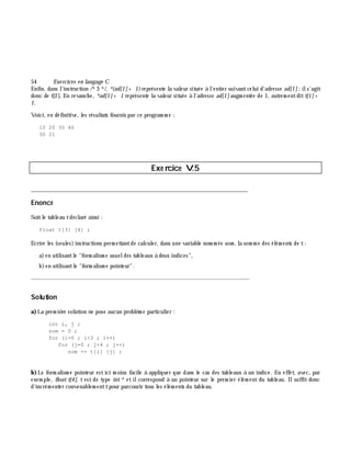 54 Exe rcices en langage C
Enfin, dans l'instruction /*3 */, *(ad[1]+ 1)représente la valeur située à l'entier suivantcelui d'adresse ad[1];ils'agit
donc de t[2]. En revanch e, *ad[1]+ 1 représente la valeur située à l'adresse ad[1]augm entée de 1, autrem entditt[1]+
1.
Voici, en définitive, les résultats fournis par ce program m e :
10 20 30 40
30 21
Exe rcice V.5
___________________________________________________________________________
Enoncé
Soitle tableau tdéclaré ainsi :
float t[3] [4] ;
Ecrire les (seules)instructions perm ettantde calculer, dans une variable nom m ée som , la som m e des élém ents de t:
a)en utilisantle "form alism e usueldes tableaux à deux indices",
b)en utilisantle "form alism e pointeur".
_______________________________________________________________
Solution
a)La prem iè re solution ne pose aucun problè m e particulier :
int i, j ;
som = 0 ;
for (i=0 ; i<3 ; i++)
for (j=0 ; j<4 ; j++)
som += t[i] [j] ;
b)Le form alism e pointeur estici m oins facile à appliquer que dans le cas des tableaux à un indice. En effet, avec, par
exem ple, float t[4], t est de type int*et ilcorrespond à un pointeur sur le prem ier élém ent du tableau. Ilsuffit donc
d'incrém enter convenablem enttpour parcourir tous les élém ents du tableau.
 