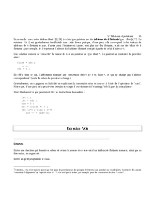 V. Table aux e tpointe urs 55
En revanch e, avec notre tableau floatt[3][4], testdu type pointeur sur des tableaux de 4 flottants(type : float[4]*). La
notation *(t+ i) est généralem ent inutilisable sous cette form e puisque, d'une part, elle correspond à des valeurs de
tableaux de 4 flottants et que, d'autre part, l'incrém ent i porte, non plus sur des flottants, m ais sur des blocs de 4
flottants ;par exem ple, t+ 2 représente l'adresse du h uitiè m e flottant, com pté à partir de celui d'adresse t.
Une solution consiste à "convertir" la valeur de t en un pointeur de type float*. On pourrait se contenter de procéder
ainsi :
float * adt ;
.....
adt = t ;
En effet, dans ce cas, l'affectation entraîne une conversion forcée de t en float *, ce qui ne ch ange pas l'adresse
correspondante1 (seule la nature du pointeur a ch angé).
Généralem ent, on y gagnera en lisibilité en explicitant la conversion m ise en oeuvre à l'aide de l'opérateur de "cast".
Notez que, d'une part, cela peutéviter certains m essages d'avertissem ent("w arnings")de la partdu com pilateur.
Voici finalem entce que pourraientê tre les instructions dem andées :
int i ;
int * adt ;
som = 0 ;
adt = (float *) t ;
for (i=0 ; i<12 ; i++)
som += * (adt+i);
Exe rcice V.6
___________________________________________________________________________
Enoncé
Ecrire une fonction qui fourniten valeur de retour la som m e des élém ents d'un tableau de flottants transm is, ainsi que sa
dim ension, en argum ent.
Ecrire un petitprogram m e d'essai.
1 Attention, cela n'estvrai que parce que l'on passe de pointeurs sur des groupes d'élém ents à un pointeur sur ces élém ents. Autrem entdit, aucune
"contrainte d'alignem ent" ne risque de nuire ici. Iln'en iraitpas de m ê m e, par exem ple, pour des conversions de ch ar *en int*.
 