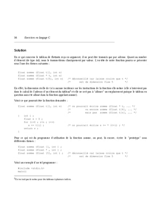 56 Exe rcices en langage C
_______________________________________________________________
Solution
En ce qui concerne le tableau de flottants reçu en argum ent, ilne peutê tre transm is que par adresse. Quantau nom bre
d'élém ent(de type int), nous le transm ettrons classiquem entpar valeur. L'en-tê te de notre fonction pourra se présenter
sous l'une des form es suivantes :
float somme (float t[], int n)
float somme (float * t, int n)
float somme (float t[5], int n) /* déconseillé car laisse croire que t */
/* est de dimension fixe 5 */
En effet, la dim ension réelle de tn'a aucune incidence sur les instructions de la fonction elle-m ê m e (elle n'intervientpas
dans le calculde l'adresse d'un élém entdu tableau2 etelle ne sertpas à "allouer" un em placem entpuisque le tableau en
question aura été alloué dans la fonction appelantsom m e ).
Voici ce que pourraitê tre la fonction dem andée :
float somme (float t[], int n) /* on pourrait écrire somme (float * t, ... */
/* ou encore somme (float t[4], ... */
/* mais pas somme (float t[n], ... */
{ int i ;
float s = 0 ;
for (i=0 ; i<n ; i++)
s += t[i] ; /* on pourrait écrire s += * (t+i) ; */
return s ;
}
Pour ce qui est du program m e d'utilisation de la fonction som m e , on peut, là encore, écrire le "prototype" sous
différentes form es :
float somme (float [], int ) ;
float somme (float * , int ) ;
float somme (float [5], int ) ; /* déconseillé car laisse croire que t */
/* est de dimension fixe 5 */
Voici un exem ple d'un telprogram m e :
#include <stdio.h>
main()
2Iln'en iraitpas de m ê m e pour des tableaux à plusieurs indices.
 