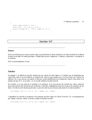 V. Table aux e tpointe urs 57
{
float somme (float *, int) ;
float t[4] = {3, 2.5, 5.1, 3.5} ;
printf ("somme de t : %fn", somme (t, 4) ) ;
}
Exe rcice V.7
___________________________________________________________________________
Enoncé
Ecrire une fonction qui ne renvoie aucune valeur etqui déterm ine la valeur m axim ale etla valeur m inim ale d'un tableau
d'entiers (à un indice)de taille quelconque. Ilfaudra donc prévoir 4 argum ents : le tableau, sa dim ension, le m axim um et
le m inim um .
Ecrire un petitprogram m e d'essai.
_______________________________________________________________
Solution
En langage C, un tableau ne peutê tre transm is que par adresse (en toute rigueur, C n'autorise que la transm ission par
valeur m ais, dans le cas d'un tableau, on transm et une valeur de type pointeur qui n'est rien d'autre que l'adresse du
tableau!). En ce qui concerne son nom bre d'élém ents, on peutindifférem m enten transm ettre l'adresse (sous form e d'un
pointeur de type int*), ou la valeur ;ici, la seconde solution estla plus norm ale.
En revanch e, en ce qui concerne le m axim um et le m inim um , ils ne peuvent pas ê tre transm is par valeur, puisqu'ils
doiventprécisém entê tre déterm inés par la fonction. Ilfautdonc obligatoirem entprévoir de passer des pointeurs sur des
float. L'en-tê te de notre fonction pourra donc se présenter ainsi (nous ne donnons plus toutes les écritures possibles):
void maxmin (int t[], int n, int * admax, int * admin)
L'algorith m e de rech erch e de m axim um etde m inim um peutê tre calqué sur celui de l'exercice V.2, en rem plaçantm ax
par *adm ax etm in par *adm in. Cela nous conduità la fonction suivante :
void maxmin (int t[], int n, int * admax, int * admin)
 