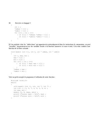 58 Exe rcices en langage C
{
int i ;
*admax = t[1] ;
*admin = t[1] ;
for (i=1 ; i<n ; i++)
{ if (t[i] > *admax) *admax = t[i] ;
if (t[i] < *admin) *admin = t[i] ;
}
}
Si l'on souh aite éviter les "indirections" qui apparaissentsystém atiquem entdans les instructions de com paraison, on peut
"travailler" tem porairem ent sur des variables locales à la fonction (nom m ées ici m ax et m in). Cela nous conduit à une
fonction de la form e suivante :
void maxmin (int t[], int n, int * admax, int * admin)
{
int i, max, min ;
max = t[1] ;
min = t[1] ;
for (i=1 ; i<n ; i++)
{ if (t[i] > max) max = t[i] ;
if (t[i] < min) min = t[i] ;
}
*admax = max ;
*admin = min ;
}
Voici un petitexem ple de program m e d'utilisation de notre fonction :
#include <stdio.h>
main()
{
void maxmin (int [], int, int *, int *) ;
int t[8] = { 2, 5, 7, 2, 9, 3, 9, 4} ;
int max, min ;
maxmin (t, 8, &max, &min) ;
printf ("valeur maxi : %dn", max) ;
printf ("valeur mini : %dn", min) ;
}
 
