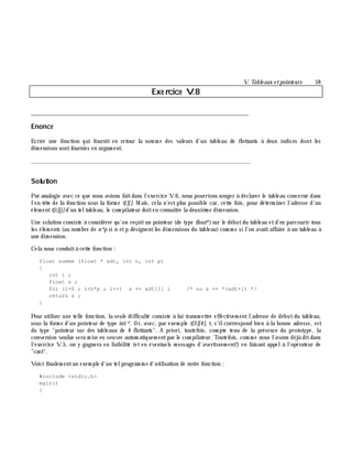 V. Table aux e tpointe urs 59
Exe rcice V.8
___________________________________________________________________________
Enoncé
Ecrire une fonction qui fournit en retour la som m e des valeurs d'un tableau de flottants à deux indices dont les
dim ensions sontfournies en argum ent.
_______________________________________________________________
Solution
Par analogie avec ce que nous avions faitdans l'exercice V.6, nous pourrions songer à déclarer le tableau concerné dans
l'en-tê te de la fonction sous la form e t[][]. M ais, cela n'estplus possible car, cette fois, pour déterm iner l'adresse d'un
élém entt[i][j]d'un teltableau, le com pilateur doiten connaître la deuxiè m e dim ension.
Une solution consiste à considérer qu'on reçoitun pointeur (de type float*)sur le débutdu tableau etd'en parcourir tous
les élém ents (au nom bre de n*p si n etp désignentles dim ensions du tableau) com m e si l'on avaitaffaire à un tableau à
une dim ension.
Cela nous conduità cette fonction :
float somme (float * adt, int n, int p)
{
int i ;
float s ;
for (i=0 ; i<n*p ; i++) s += adt[i] ; /* ou s += *(adt+i) */
return s ;
}
Pour utiliser une telle fonction, la seule difficulté consiste à lui transm ettre effectivem entl'adresse de débutdu tableau,
sous la form e d'un pointeur de type int*. Or, avec, par exem ple t[3][4], t, s'ilcorrrespond bien à la bonne adresse, est
du type "pointeur sur des tableaux de 4 flottants". A priori, toutefois, com pte tenu de la présence du prototype, la
conversion voulue sera m ise en oeuvre autom atiquem entpar le com pilateur. Toutefois, com m e nous l'avons déjà ditdans
l'exercice V.5, on y gagnera en lisibilité (et en éventuels m essages d'avertissem ent!) en faisant appelà l'opérateur de
"cast".
Voici finalem entun exem ple d'un telprogram m e d'utilisation de notre fonction :
#include <stdio.h>
main()
{
 