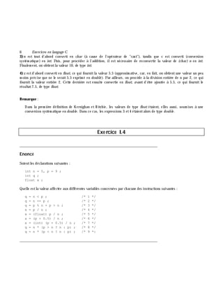 6 Exe rcices en langage C
3)n est tout d'abord converti en ch ar (à cause de l'opérateur de "cast"), tandis que c est converti (conversion
systém atique) en int. Puis, pour procéder à l'addition, ilest nécessaire de reconvertir la valeur de (ch ar) n en int.
Finalem ent, on obtientla valeur 10, de type int.
4)z estd'abord converti en float, ce qui fournitla valeur 5.5 (approxim ative, car, en fait, on obtientune valeur un peu
m oins précise que ne le serait5.5 exprim é en double ). Par ailleurs, on procè de à la division entiè re de n par 2, ce qui
fournit la valeur entiè re 2. Cette derniè re est ensuite convertie en float, avant d'ê tre ajoutée à 5.5, ce qui fournit le
résultat7.5, de type float.
Rem arque :
Dans la prem iè re définition de Kernigh an et Ritch ie, les valeurs de type float étaient, elles aussi, soum ises à une
conversion systém atique en double . Dans ce cas, les expressions 3 et4 étaientalors de type double .
Exe rcice I.4
___________________________________________________________________________
Enoncé
Soientles déclarations suivantes :
int n = 5, p = 9 ;
int q ;
float x ;
Quelle estla valeur affectée aux différentes variables concernées par ch acune des instructions suivantes :
q = n < p ; /* 1 */
q = n == p ; /* 2 */
q = p % n + p > n ; /* 3 */
x = p / n ; /* 4 */
x = (float) p / n ; /* 5 */
x = (p + 0.5) / n ; /* 6 */
x = (int) (p + 0.5) / n ; /* 7 */
q = n * (p > n ? n : p) ; /* 8 */
q = n * (p < n ? n : p) ; /* 9 *:
___________________________________________________________________________
 