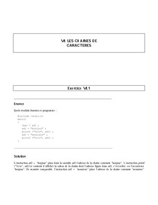 VI: LES CH AINES D E
CARACTERES
Exe rcice VI.1
___________________________________________________________________________
Enoncé
Quels résultats fournira ce program m e :
#include <stdio.h>
main()
{
char * ad1 ;
ad1 = "bonjour" ;
printf ("%sn", ad1) ;
ad1 = "monsieur" ;
printf ("%sn", ad1) ;
}
_______________________________________________________________
Solution
L'instruction ad1 = "bonjour" place dans la variable ad1 l'adresse de la ch aîne constante "bonjour". L'instruction printf
("%sn", ad1) se contente d'affich er la valeur de la ch aîne dontl'adresse figure dans ad1, c'est-à -dire, en l'occurrence
"bonjour". De m aniè re com parable, l'instruction ad1 = "m onsie ur" place l'adresse de la ch aîne constante "m onsieur"
 