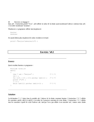 62 Exe rcices en langage C
dans ad1 ;l'instruction printf("%sn", ad1)affich e la valeur de la ch aîne ayantm aintenantl'adresse contenue dans ad1,
c'est-à -dire m aintenant"m onsieur".
Finalem ent, ce program m e affich e toutsim plem ent:
bonjour
monsieur
On auraitobtenu plus sim plem entle m ê m e résultaten écrivant:
printf ("bonjournmonsieurn") ;
Exe rcice VI.2
___________________________________________________________________________
Enoncé
Quels résultats fournira ce program m e :
#include <stdio.h>
main()
{
char * adr = "bonjour" ; /* 1 */
int i ;
for (i=0 ; i<3 ; i++) putchar (adr[i]) ; /* 2 */
printf ("n") ;
i = 0 ;
while (adr[i]) putchar (adr[i++]) ; /* 3 */
}
_______________________________________________________________
Solution
La déclaration /*1 */ place dans la variable adr, l'adresse de la ch aîne constante bonjour. L'instruction /*2 */ affich e
les caractè res adr[0], adr[1]etadr[2], c'est-à -dire les 3 prem iers caractè res de cette ch aîne. L'instruction /*3 */ affich e
tous les caractè res à partir de celui d'adresse adr, tant que l'on a pas affaire à un caractè re nul;com m e notre ch aîne
 