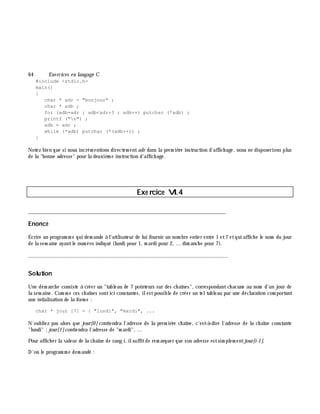 64 Exe rcices en langage C
#include <stdio.h>
main()
{
char * adr = "bonjour" ;
char * adb ;
for (adb=adr ; adb<adr+3 ; adb++) putchar (*adb) ;
printf ("n") ;
adb = adr ;
while (*adb) putchar (*(adb++)) ;
}
Notez bien que si nous incrém entions directem entadr dans la prem iè re instruction d'affich age, nous ne disposerions plus
de la "bonne adresse" pour la deuxiè m e instruction d'affich age.
Exe rcice VI.4
___________________________________________________________________________
Enoncé
Ecrire un program m e qui dem ande à l'utilisateur de lui fournir un nom bre entier entre 1 et7 etqui affich e le nom du jour
de la sem aine ayantle num éro indiqué (lundi pour 1, m ardi pour 2, ... dim anch e pour 7).
_______________________________________________________________
Solution
Une dém arch e consiste à créer un "tableau de 7 pointeurs sur des ch aînes", correspondantch acune au nom d'un jour de
la sem aine. Com m e ces ch aînes sontici constantes, ilestpossible de créer un teltableau par une déclaration com portant
une intialisation de la form e :
char * jour [7] = { "lundi", "mardi", ...
N'oubliez pas alors que jour[0] contiendra l'adresse de la prem iè re ch aîne, c'est-à -dire l'adresse de la ch aîne constante
"lundi" ;jour[1]contiendra l'adresse de "m ardi", ...
Pour affich er la valeur de la ch aîne de rang i, ilsuffitde rem arquer que son adresse estsim plem entjour[i-1].
D'où le program m e dem andé :
 