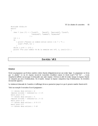 VI. Les ch aînes de caractè res 65
#include <stdio.h>
main()
{
char * jour [7] = { "lundi", "mardi", "mercredi", "jeudi",
"vendredi", "samedi", "dimanche"
} ;
int i ;
do
{ printf ("donnez un nombre entier entre 1 et 7 : ") ;
scanf ("%d", &i) ;
}
while ( i<=0 || i>7) ;
printf ("le jour numéro %d de la semaine est %s", i, jour[i-1]) ;
}
Exe rcice VI.5
___________________________________________________________________________
Enoncé
Ecrire un program m e qui litdeux nom bres entiers fournis obligatoirem entsur une m ê m e ligne. Le program m e ne devra
pas "se planter" en cas de réponse incorrecte (caractè res invalides) com m e le ferait scanf ("%d %d", ...) m ais
sim plem entaffich er un m essage etredem ander une autre réponse. Ildevra en aller de m ê m e lorsque la réponse fournie
ne com porte pas assez d'inform ations. En revanch e, lorsque la réponse com portera trop d'inform ations, les derniè res
devrontê tre ignorées.
Le traitem ent(dem ande de 2 nom bres etaffich age)devra se poursuivre jusqu'à ce que le prem ier nom bre fourni soit0.
Voici un exem ple d'exécution d'un telprogram m e :
--- donnez deux entiers : é
réponse erronée - redonnez-la : 2 15
merci pour 2 15
--- donnez deux entiers : 5
réponse erronée - redonnez-la : 4 12
merci pour 4 12
--- donnez deux entiers : 4 8 6 9
merci pour 4 8
--- donnez deux entiers : 5 é3
 