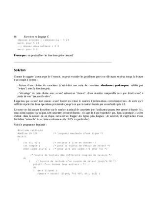 66 Exe rcices en langage C
réponse erronée - redonnez-la : 5 23
merci pour 5 23
--- donnez deux entiers : 0 0
merci pour 0 0
Rem arque : on peututiliser les fonctions ge ts etsscanf.
_______________________________________________________________
Solution
Com m e le suggè re la rem arque de l'énoncé, on peutrésoudre les problè m es posés en effectuanten deux tem ps la lecture
d'un couple d'entiers :
- lecture d'une ch aîne de caractè res (c'est-à -dire une suite de caractè res absolum ent quelconques, validée par
"return")avec la fonction ge ts,
- "décodage" de cette ch aîne avec sscanf, suivant un "form at", d'une m aniè re com parable à ce que ferait scanf, à
partir de son "tam pon d'entrée".
Rappelons que sscanf, tout com m e scanf, fournit en retour le nom bre d'inform ations correctem ent lues, de sorte qu'il
suffitde répéter les deux opérations précédentes jusqu'à ce que la valeur fournie par sscanfsoitégale à 2.
L'énoncé ne faitaucune h ypoth è se sur le nom bre m axim alde caractè res que l'utilisateur pourra ê tre am ené à fournir. Ici,
nous avons supposé qu'au plus 128 caractè res seraientfournis ;ils'agitlà d'une h ypoth è se qui, dans la pratique, s'avè re
réaliste, dans la m esure où on risque rarem ent de frapper des lignes plus longues ;de surcroît, ils'agit m ê m e d'une
lim itation "naturelle" de certains environnem ents (DOS, en particulier).
Voici le program m e dem andé :
#include <stdio.h>
#define LG 128 /* longueur maximale d'une ligne */
main()
{
int n1, n2 ; /* entiers à lire en donnée */
int compte ; /* pour la valeur de retour de sscanf */
char ligne [LG+1] ; /* pour lire une ligne (+1 pour 0) */
/* boucle de lecture des différents couples de valeurs */
do
{ /* boucle de lecture d'un couple de valeur jusqu'à OK */
printf ("--- donnez deux entiers : ") ;
do
{ gets (ligne) ;
compte = sscanf (ligne, "%d %d", &n1, &n2) ;
 